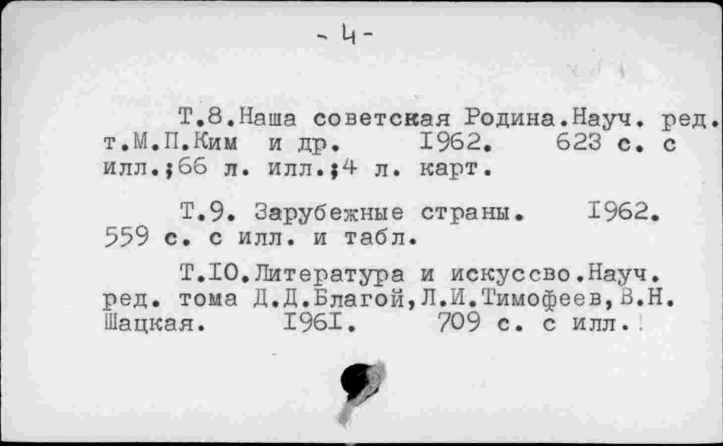 ﻿Т.8.Наша советская Родина.Науч. ред. т.М.П.Ким и др. 1962.	623 с. с
илл.?66 л. илл.{4 л. карт.
Т.9. Зарубежные страны. 1962. 559 с. с илл. и табл.
Т.10.Литература и искуссво.Науч, ред. тома Д.Д.Благой,Л.И.Тимофеев,В.Н. Шацкая. 1961.	709 с. с илл..